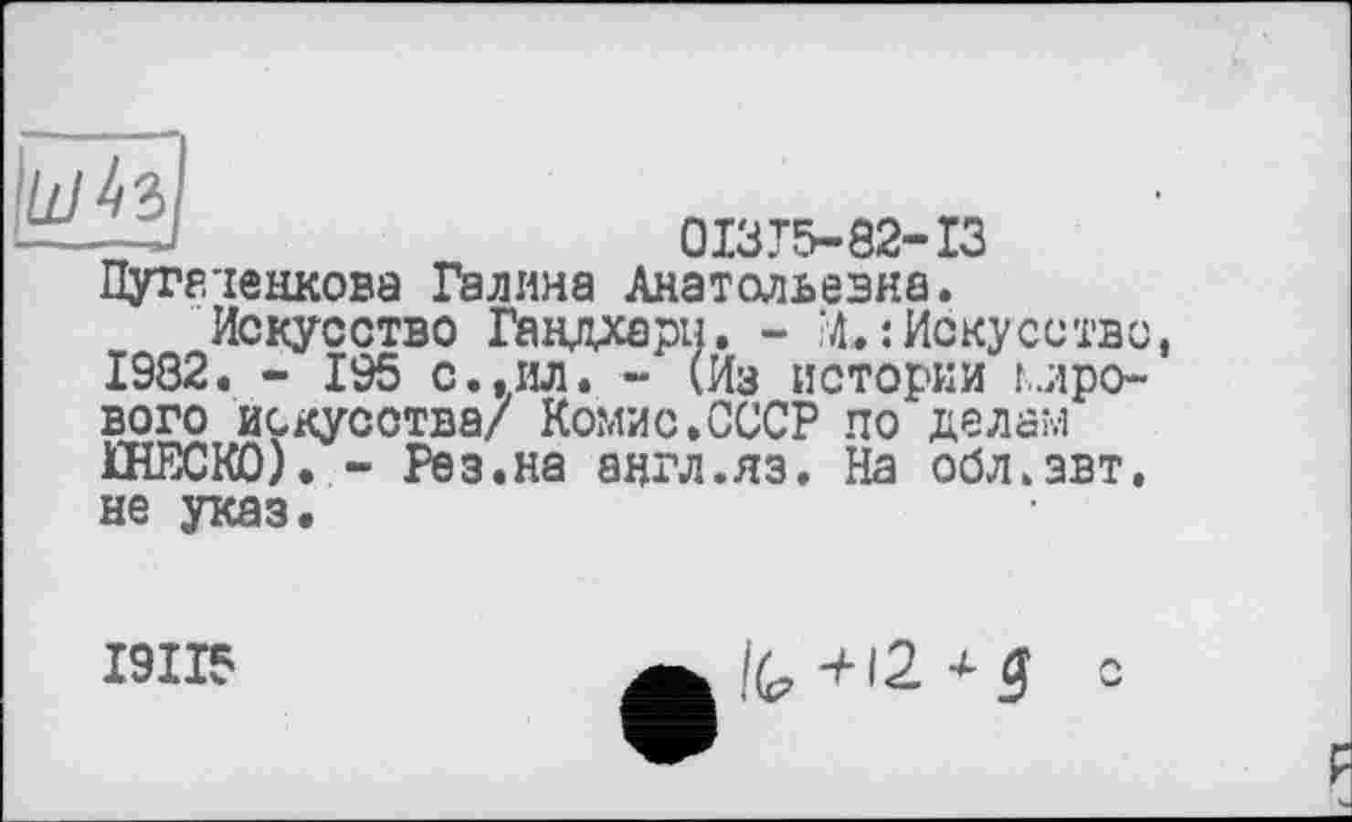 ﻿—.--».
0I3T5-82-I3 Пуггіенкова Галина Анатольевна.
Искусство Гандхари. - ?4.: Искусство, 1982. - 195 с.,ил. - (Из истории мро~ вого искусства/ Комис.СССР по делам ПЇЕСК0). - Рез.на англ.яз. На обл.эвт. не указ.
І9ІІ5
IG +12 *3